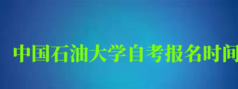 中國石油大學自考報名時間（中國石油大學自考報名時間表）