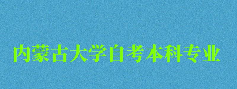 內(nèi)蒙古大學(xué)自考本科專(zhuān)業(yè)（內(nèi)蒙古大學(xué)自考本科專(zhuān)業(yè)有哪些）