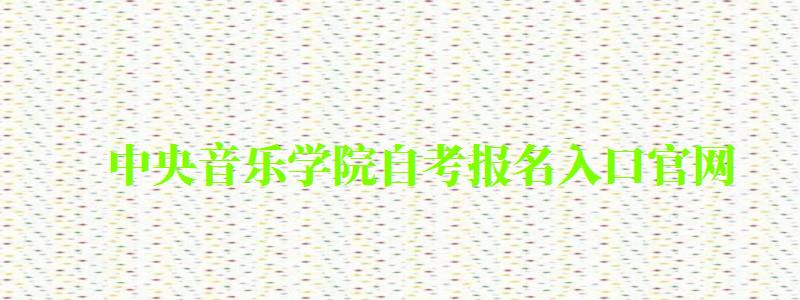 中央音樂學院自考報名入口官網（中央音樂學院自考報名入口官網網址）