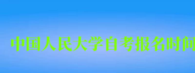 中國人民大學自考報名時間（中國人民大學自考報名時間）