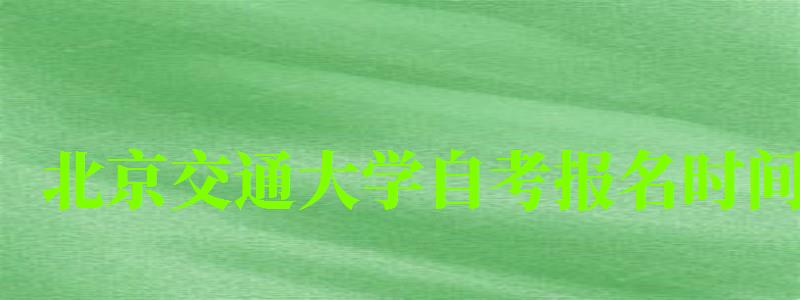 北京交通大學自考報名時間（北京交通大學自考招生簡章）