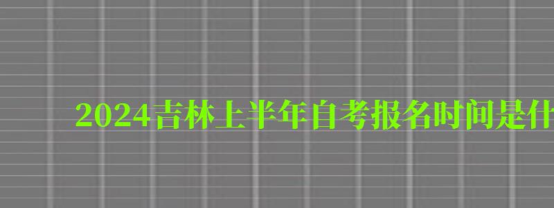 2024吉林上半年自考報名時間是什么時候（2024吉林上半年自考報名時間是什么時候開始）