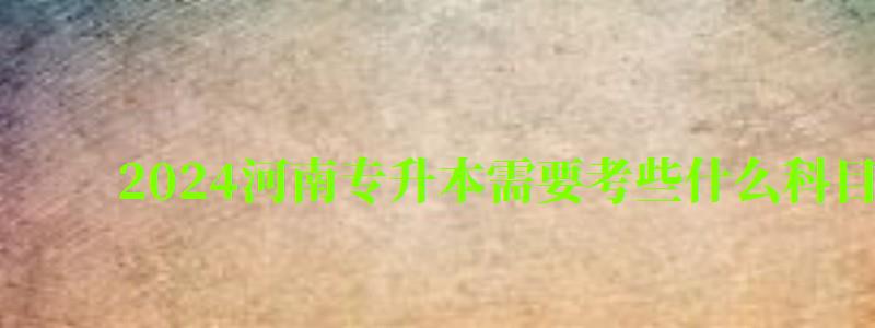 2024河南專升本需要考些什么科目（2024河南專升本需要考些什么科目呢）