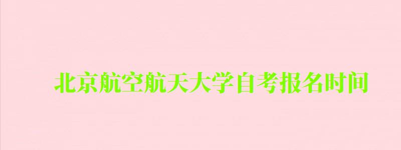 北京航空航天大學自考報名時間（北京航空航天大學自考報名時間表）