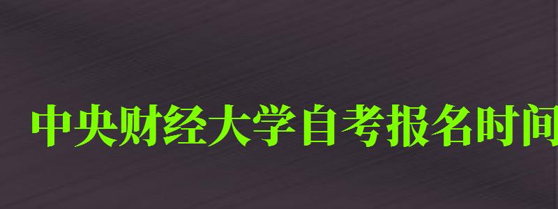 中央財經大學自考報名時間（中央財經大學自考報名時間表）