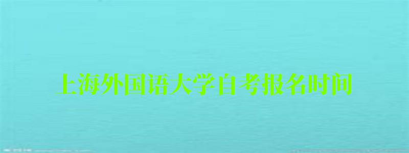 上海外國語大學自考報名時間（上海外國語大學自考報名時間表）