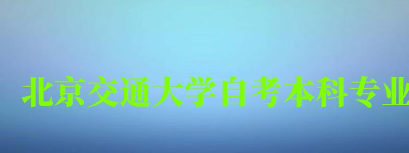 北京交通大學自考本科專業（北京交通大學自考本科專業有哪些）