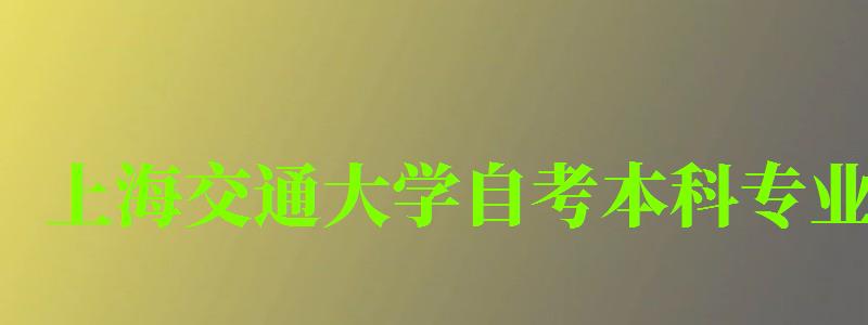 上海交通大學自考本科專業（上海交通大學自考本科專業有哪些）