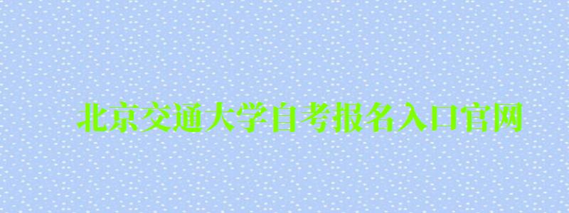 北京交通大學自考報名入口官網（北京交通大學自考報名入口官網網址）