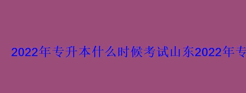 2022年專升本什么時候考試山東，2022年專升本什么時候考試河南