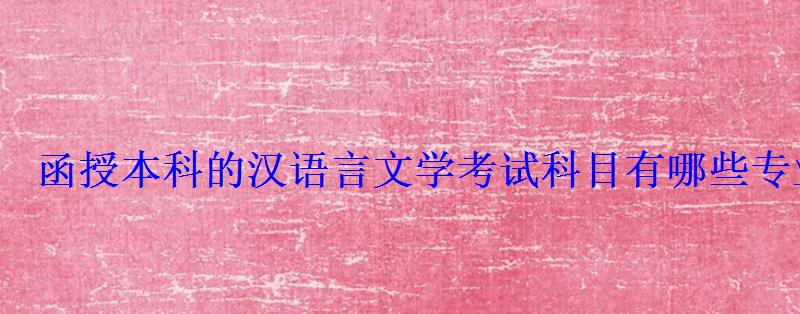 函授本科的漢語言文學考試科目有哪些專業，漢語言文學?？坪诳荚嚳颇? style=