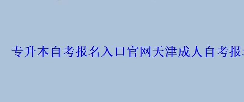 專升本自考報名入口官網，天津成人自考報名入口官網