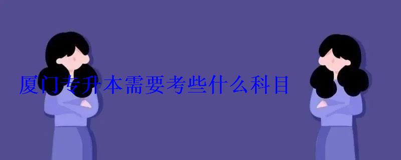 廈門專升本需要考些什么科目，廈門專升本學校