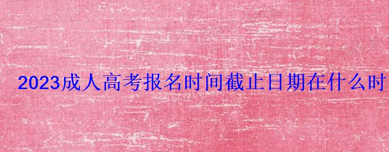 2023成人高考報名時間截止日期在什么時候