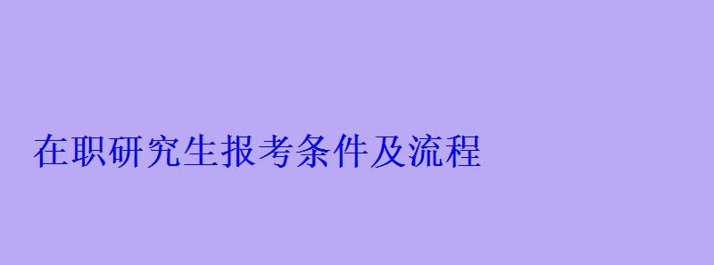 在職研究生報考條件及流程，在職研究生報考條件