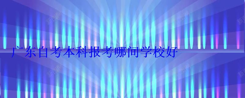 廣東自考有哪些本科大學可以報名，廣東自考本科報考哪間學校好