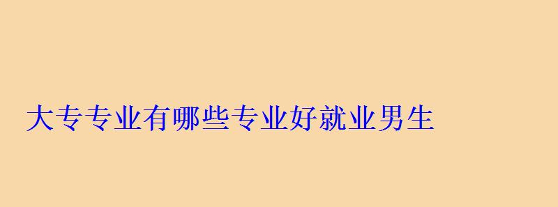 大專專業(yè)有哪些專業(yè)好就業(yè)男生，大專專業(yè)有哪些前景好的