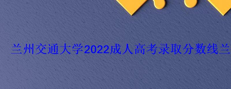 蘭州交通大學2022成人高考錄取分數線，蘭州交通大學成人高考招生簡章