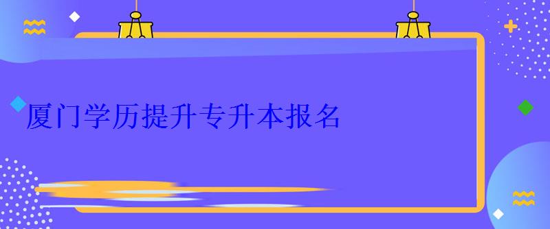 廈門學(xué)歷提升專升本報(bào)名，廈門學(xué)歷提升本科