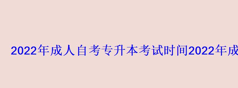 2022年成人自考專升本考試時間，2022年成人高考專升本報名時間