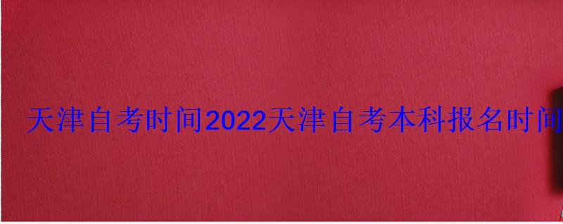 天津自考時間2022，天津自考本科報名時間2022年官網