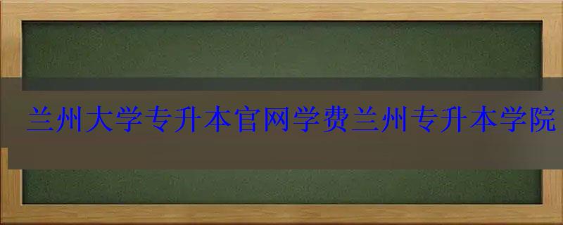 蘭州大學專升本官網學費，蘭州專升本學院