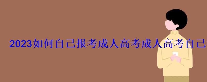 2023如何自己報考成人高考，成人高考自己報名要怎么考試呢