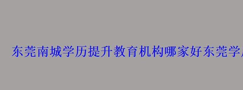 東莞南城學歷提升教育機構哪家好，東莞學歷提升哪家好