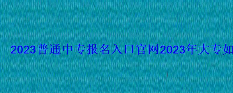 2023普通中專報名入口官網，2023年大專報名