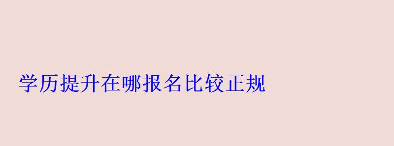 學歷提升在哪報名比較正規，學歷提升在哪報名學校