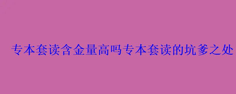 專本套讀含金量高嗎，專本套讀的坑爹之處