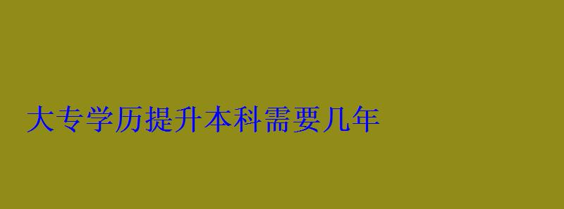 大專升學歷提升本科，學歷提升本科需要幾年