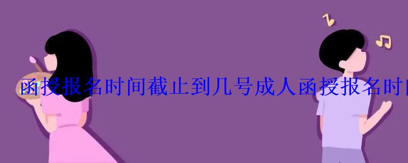 函授報名時間截止到幾號，成人函授報名時間