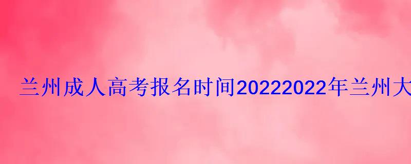 蘭州成人高考報名時間2022，2022年蘭州大學成人高等教育招生簡章解讀