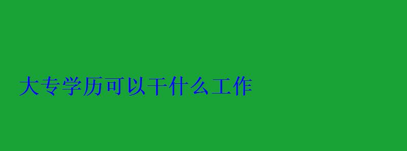 大專學歷可以干什么工作，成人大專學歷怎么自考