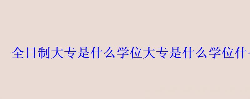 全日制大專是什么學(xué)位，大專是什么學(xué)位什么學(xué)制