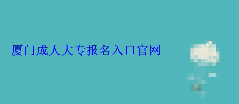 廈門成人大專報名官網，廈門成人大專報名入口官網