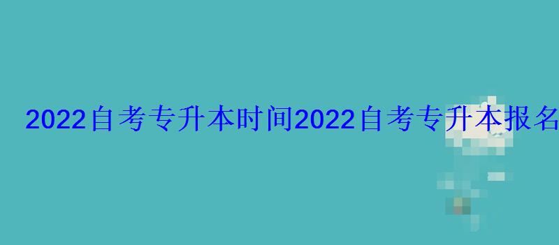 2022自考專升本時間，2022自考專升本報名時間及流程