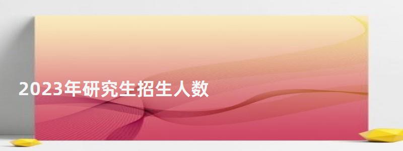 2023年研究生招生人數,2023年研究生分數線