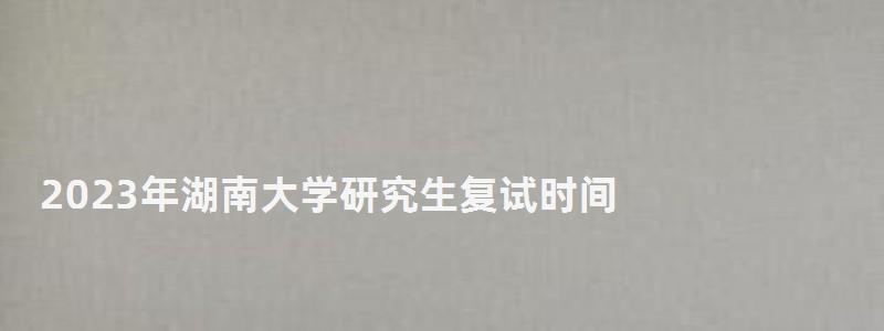 2023年湖南大學研究生復試時間,研究生復試時間