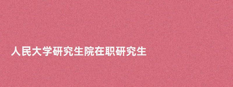 人民大學研究生院在職研究生,人民大學研究生院