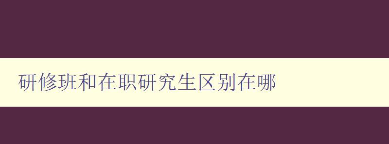 研修班和在職研究生區(qū)別在哪 詳解兩種學(xué)習(xí)方式的特點與優(yōu)劣