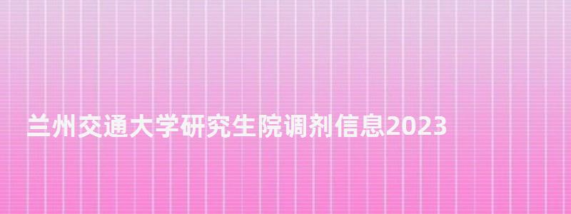 蘭州交通大學研究生院調(diào)劑信息2023,蘭州交通大學研究生院