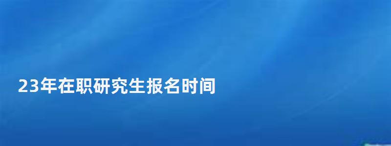 23年在職研究生報名時間,在職研究生報名時間