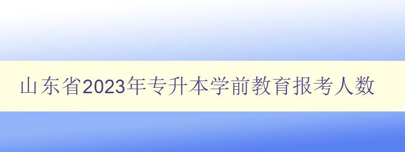 山東省2023年專升本學前教育報考人數 分析專升本學前教育報考趨勢