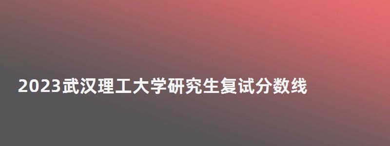 2023武漢理工大學研究生復試分數線,武漢理工大學研究生復試分數線