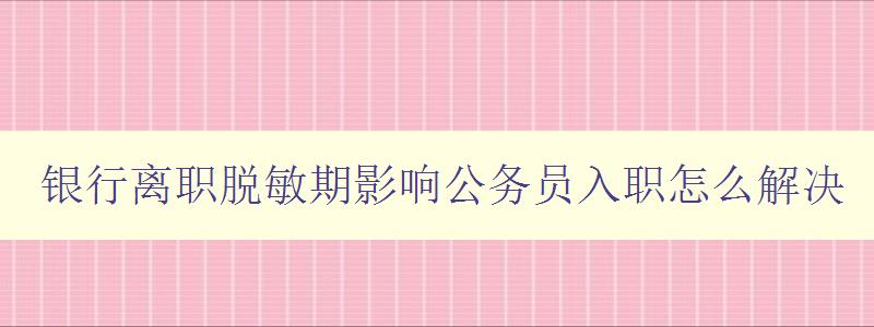 銀行離職脫敏期影響公務員入職怎么解決 探討銀行離職對公務員入職的影響及應對策略