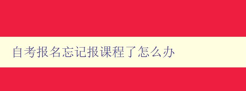 自考報(bào)名忘記報(bào)課程了怎么辦 自考補(bǔ)報(bào)課程的流程和注意事項(xiàng)