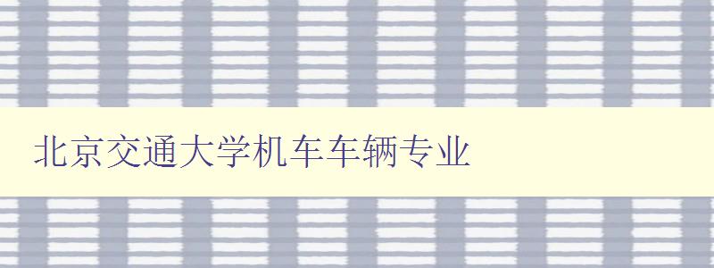 北京交通大學機車車輛專業 深度解析北京交通大學的機車車輛專業