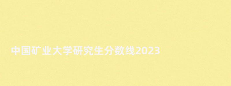 中國礦業大學研究生分數線2023,中國礦業大學研究生分數線